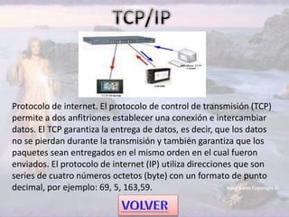 Protocolo de internet. El protocolo de control de transmisión (TCP)
permite a dos anfitriones establecer una conexión e intercambiar
datos. El TCP garantiza la entrega de datos, es decir, que los datos
no se pierdan durante la transmisión y también garantiza que los
paquetes sean entregados en el mismo orden en el cual fueron
enviados. El protocolo de internet (IP) utiliza direcciones que son
series de cuatro números octetos (byte) con un formato de punto
decimal, por ejemplo: 69, 5, 163,59.
 