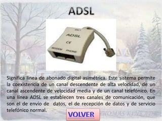 Significa línea de abonado digital asimétrica. Este sistema permite
la coexistencia de un canal descendente de alta velocidad, de un
canal ascendente de velocidad media y de un canal telefónico. En
una línea ADSL se establecen tres canales de comunicación, que
son el de envío de datos, el de recepción de datos y de servicio
telefónico normal.
 