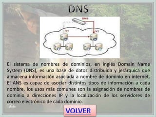 El sistema de nombres de dominios, en inglés Domain Name
System (DNS), es una base de datos distribuida y jerárquica que
almacena información asociada a nombre de dominio en internet.
El ANS es capaz de asociar distintos tipos de información a cada
nombre, los usos más comunes son la asignación de nombres de
dominio a direcciones IP y la localización de los servidores de
correo electrónico de cada dominio.
 