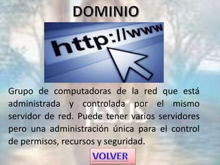 Grupo de computadoras de la red que está
administrada y controlada por el mismo
servidor de red. Puede tener varios servidores
pero una administración única para el control
de permisos, recursos y seguridad.
 