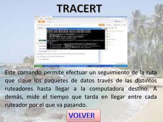 Este comando permite efectuar un seguimiento de la ruta
que sique los paquetes de datos través de las distintos
ruteadores hasta llegar a la computadora destino. A
demás, mide el tiempo que tarda en llegar entre cada
ruteador por el que va pasando.
 