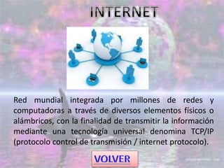 Red mundial integrada por millones de redes y
computadoras a través de diversos elementos físicos o
alámbricos, con la finalidad de transmitir la información
mediante una tecnología universal denomina TCP/IP
(protocolo control de transmisión / internet protocolo).
 