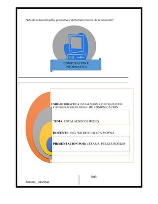 “Año de la diversificación productiva y del fortalecimiento de la educación”
Abancay _ Apurímac
2015
UNIDADC DIDACTICA: INSTALACION Y CONFIGURACION
CONFIGURACION DE REDES DE COMUNICACION
TEMA: ESTALACION DE REDES
DOCENTE: ING. WILDO HUILLCA MOYNA
PRESENTACION POR: CESAR.S. PEREZ URQUIZO
COMPUTACION E
INFORMATICA
 