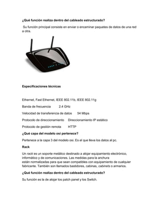 ¿Qué función realiza dentro del cableado estructurado?
Su función principal consiste en enviar o encaminar paquetes de datos de una red
a otra.
Especificaciones técnicas
Ethernet, Fast Ethernet, IEEE 802.11b, IEEE 802.11g
Banda de frecuencia 2.4 GHz
Velocidad de transferencia de datos 54 Mbps
Protocolo de direccionamiento Direccionamiento IP estático
Protocolo de gestión remota HTTP
¿Qué capa del modelo osi pertenece?
Pertenece a la capa 3 del modelo osi. Es el que lleva los datos al pc.
Rack
Un rack es un soporte metálico destinado a alojar equipamiento electrónico,
informático y de comunicaciones. Las medidas para la anchura
están normalizadas para que sean compatibles con equipamiento de cualquier
fabricante. También son llamados bastidores, cabinas, cabinets o armarios.
¿Qué función realiza dentro del cableado estructurado?
Su función es la de alojar los patch panel y los Switch.
 
