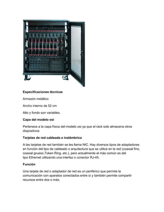 Especificaciones técnicas
Armazón metálico
Ancho interno de 52 cm
Alto y fondo son variables.
Capa del modelo osi
Pertenece a la capa física del modelo osi ya que el rack solo almacena otros
dispositivos
Tarjetas de red cableada e inalámbrica
A las tarjetas de red también se les llama NIC. Hay diversos tipos de adaptadores
en función del tipo de cableado o arquitectura que se utilice en la red (coaxial fino,
coaxial grueso,Token Ring, etc.), pero actualmente el más común es del
tipo Ethernet utilizando una interfaz o conector RJ-45.
Función
Una tarjeta de red o adaptador de red es un periférico que permite la
comunicación con aparatos conectados entre sí y también permite compartir
recursos entre dos o más.
 