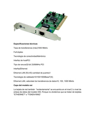 Especificaciones técnicas
Tasa de transferencia (máx)1000 Mbit/s
Full dúplex
Tecnología de conectividadAlámbrico
Interfaz de hostPCI
Tipo de ranura32-bit 33/66MHz PCI
InterfazEthernet
Ethernet LAN (RJ-45) cantidad de puertos1
Tecnología de cableado10/100/1000BaseT(X)
Ethernet LAN, velocidad de transferencia de datos10, 100, 1000 Mbit/s
Capa del modelo osi
La tarjeta de red también "evidentemente" se encuentra en el nivel 2 o nivel de
enlace de datos del modelo OSI. Porque no olvidemos que se tratan de tarjetas
"ETHERNET" o "TOKEN RING”
 