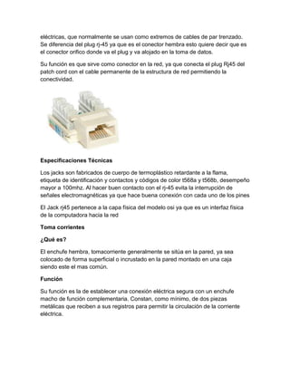 eléctricas, que normalmente se usan como extremos de cables de par trenzado.
Se diferencia del plug rj-45 ya que es el conector hembra esto quiere decir que es
el conector orifico donde va el plug y va alojado en la toma de datos.
Su función es que sirve como conector en la red, ya que conecta el plug Rj45 del
patch cord con el cable permanente de la estructura de red permitiendo la
conectividad.
Especificaciones Técnicas
Los jacks son fabricados de cuerpo de termoplástico retardante a la flama,
etiqueta de identificación y contactos y códigos de color t568a y t568b, desempeño
mayor a 100mhz. Al hacer buen contacto con el rj-45 evita la interrupción de
señales electromagnéticas ya que hace buena conexión con cada uno de los pines
El Jack rj45 pertenece a la capa física del modelo osi ya que es un interfaz física
de la computadora hacia la red
Toma corrientes
¿Qué es?
El enchufe hembra, tomacorriente generalmente se sitúa en la pared, ya sea
colocado de forma superficial o incrustado en la pared montado en una caja
siendo este el mas común.
Función
Su función es la de establecer una conexión eléctrica segura con un enchufe
macho de función complementaria. Constan, como mínimo, de dos piezas
metálicas que reciben a sus registros para permitir la circulación de la corriente
eléctrica.
 