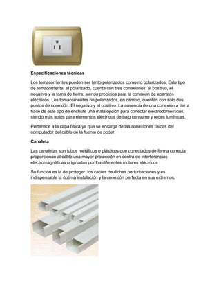Especificaciones técnicas
Los tomacorrientes pueden ser tanto polarizados como no polarizados, Este tipo
de tomacorriente, el polarizado, cuenta con tres conexiones: el positivo, el
negativo y la toma de tierra, siendo propicios para la conexión de aparatos
eléctricos. Los tomacorrientes no polarizados, en cambio, cuentan con sólo dos
puntos de conexión. El negativo y el positivo. La ausencia de una conexión a tierra
hace de este tipo de enchufe una mala opción para conectar electrodomésticos,
siendo más aptos para elementos eléctricos de bajo consumo y redes lumínicas.
Pertenece a la capa física ya que se encarga de las conexiones físicas del
computador del cable de la fuente de poder.
Canaleta
Las canaletas son tubos metálicos o plásticos que conectados de forma correcta
proporcionan al cable una mayor protección en contra de interferencias
electromagnéticas originadas por los diferentes motores eléctricos
Su función es la de proteger los cables de dichas perturbaciones y es
indispensable la óptima instalación y la conexión perfecta en sus extremos.
 