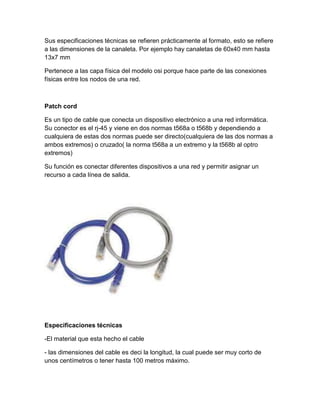 Sus especificaciones técnicas se refieren prácticamente al formato, esto se refiere
a las dimensiones de la canaleta. Por ejemplo hay canaletas de 60x40 mm hasta
13x7 mm
Pertenece a las capa física del modelo osi porque hace parte de las conexiones
físicas entre los nodos de una red.
Patch cord
Es un tipo de cable que conecta un dispositivo electrónico a una red informática.
Su conector es el rj-45 y viene en dos normas t568a o t568b y dependiendo a
cualquiera de estas dos normas puede ser directo(cualquiera de las dos normas a
ambos extremos) o cruzado( la norma t568a a un extremo y la t568b al optro
extremos)
Su función es conectar diferentes dispositivos a una red y permitir asignar un
recurso a cada línea de salida.
Especificaciones técnicas
-El material que esta hecho el cable
- las dimensiones del cable es deci la longitud, la cual puede ser muy corto de
unos centímetros o tener hasta 100 metros máximo.
 