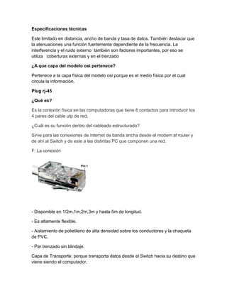 Especificaciones técnicas
Este limitado en distancia, ancho de banda y tasa de datos. También destacar que
la atenuaciones una función fuertemente dependiente de la frecuencia. La
interferencia y el ruido externo también son factores importantes, por eso se
utiliza coberturas externas y en el trenzado
¿A que capa del modelo osi pertenece?
Pertenece a la capa física del modelo osi porque es el medio físico por el cual
circula la información.
Plug rj-45
¿Qué es?
Es la conexión física en las computadoras que tiene 8 contactos para introducir los
4 pares del cable utp de red.
¿Cuál es su función dentro del cableado estructurado?
Sirve para las conexiones de internet de banda ancha desde el modem al router y
de ahí al Switch y de este a las distintas PC que componen una red.
F: La conexión
- Disponible en 1/2m,1m,2m,3m y hasta 5m de longitud.
- Es altamente flexible.
- Aislamiento de polietileno de alta densidad sobre los conductores y la chaqueta
de PVC.
- Par trenzado sin blindaje.
Capa de Transporte: porque transporta datos desde el Switch hacia su destino que
viene siendo el computador.
 
