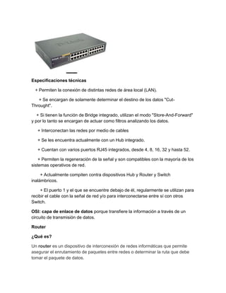 Especificaciones técnicas
+ Permiten la conexión de distintas redes de área local (LAN).
+ Se encargan de solamente determinar el destino de los datos "Cut-
Throught".
+ Si tienen la función de Bridge integrado, utilizan el modo "Store-And-Forward"
y por lo tanto se encargan de actuar como filtros analizando los datos.
+ Interconectan las redes por medio de cables
+ Se les encuentra actualmente con un Hub integrado.
+ Cuentan con varios puertos RJ45 integrados, desde 4, 8, 16, 32 y hasta 52.
+ Permiten la regeneración de la señal y son compatibles con la mayoría de los
sistemas operativos de red.
+ Actualmente compiten contra dispositivos Hub y Router y Switch
inalámbricos.
+ El puerto 1 y el que se encuentre debajo de él, regularmente se utilizan para
recibir el cable con la señal de red y/o para interconectarse entre sí con otros
Switch.
OSI: capa de enlace de datos porque transfiere la información a través de un
circuito de transmisión de datos.
Router
¿Qué es?
Un router es un dispositivo de interconexión de redes informáticas que permite
asegurar el enrutamiento de paquetes entre redes o determinar la ruta que debe
tomar el paquete de datos.
 