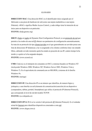 22
GLOSARIO
DIRECCION MAC: Una dirección MAC es el identificador único asignado por el
fabricante a una pieza de hardware de red (como una tarjeta inalámbrica o una tarjeta
Ethernet). «MAC» significa Media Access Control, y cada código tiene la intención de ser
único para un dispositivo en particular.
FUENTE: (help.gnome.org)
DHCP: (Sigla en inglés de Dynamic Host Configuration Protocol, es un protocolo de red que
permite a los nodos de una red IP obtener sus parámetros de configuración automáticamente.
Se trata de un protocolo de tipo cliente/servidor en el que generalmente un servidor posee una
lista de direcciones IP dinámicas y las va asignando a los clientes conforme éstas van estando
libres, sabiendo en todo momento quién ha estado en posesión de esa IP, cuánto tiempo la ha
tenido y a quién se la ha asignado después.
FUENTE: (www.ecured.cu)
CMD: Cmd.exe es el intérprete de comandos en OS/2 y sistemas basados en Windows NT
(incluyendo Windows 2000, Windows XP, Windows Server 2003, Windows Vista y
Windows 7). Es el equivalente de command.com en MS-DOS y sistemas de la familia
Windows 9x.
FUENTE: (taringa)
DIRECCION IP: Una dirección IP es un número que identifica, de manera lógica y
jerárquica, a una Interfaz en red (elemento de comunicación/conexión) de un dispositivo
(computadora, tableta, portátil, Smartphone) que utilice el protocolo IP (Internet Protocol),
que corresponde al nivel de red del modelo TCP/IP.
FUENTE: (es.wikipedia.or)
DIRECCION IPV4: IPv4 es la versión 4 del protocolo IP (Internet Protocol). Es el estándar
actual de Internet para identificar dispositivos conectados a esta red.
FUENTE: (www.alegsa.com.a)
 