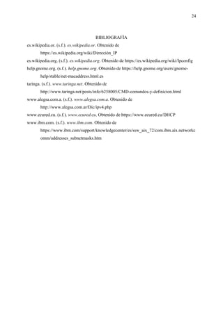 24
BIBLIOGRAFÍA
es.wikipedia.or. (s.f.). es.wikipedia.or. Obtenido de
https://es.wikipedia.org/wiki/Dirección_IP
es.wikipedia.org. (s.f.). es.wikipedia.org. Obtenido de https://es.wikipedia.org/wiki/Ipconfig
help.gnome.org. (s.f.). help.gnome.org. Obtenido de https://help.gnome.org/users/gnome-
help/stable/net-macaddress.html.es
taringa. (s.f.). www.taringa.net. Obtenido de
http://www.taringa.net/posts/info/6258005/CMD-comandos-y-definicion.html
www.alegsa.com.a. (s.f.). www.alegsa.com.a. Obtenido de
http://www.alegsa.com.ar/Dic/ipv4.php
www.ecured.cu. (s.f.). www.ecured.cu. Obtenido de https://www.ecured.cu/DHCP
www.ibm.com. (s.f.). www.ibm.com. Obtenido de
https://www.ibm.com/support/knowledgecenter/es/ssw_aix_72/com.ibm.aix.networkc
omm/addresses_subnetmasks.htm
 