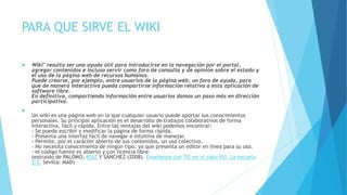 PARA QUE SIRVE EL WIKI
 Wiki" resulta ser una ayuda útil para introducirse en la navegación por el portal,
agregar contenidos e incluso servir como foro de consulta y de opinión sobre el estado y
el uso de la página web de recursos humanos.
Puede crearse, por ejemplo, entre usuarios de la página web, un foro de ayuda, para
que de manera interactiva pueda compartirse ínformación relativa a esta aplicación de
software libre.
En definitiva, compartiendo información entre usuarios damos un paso más en dirección
participativa.

Un wiki es una página web en la que cualquier usuario puede aportar sus conocimientos
personales. Su principal aplicación es el desarrollo de trabajos colaborativos de forma
interactiva, fácil y rápida. Entre las ventajas del wiki podemos encontrar:
- Se puede escribir y modificar la página de forma rápida.
- Presenta una interfaz fácil de navegar e intuitiva de manejar.
- Permite, por el carácter abierto de sus contenidos, un uso colectivo.
- No necesita conocimiento de ningún tipo, ya que presenta un editor en línea para su uso.
- el código fuente es abierto y con licencia libre.
(extraído de PALOMO, RUIZ Y SÁNCHEZ (2008). Enseñanza con TIC en el siglo XXI. La escuela
2.0. Sevilla: MAD)
 