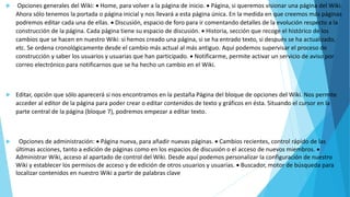 Opciones generales del Wiki:  Home, para volver a la página de inicio.  Página, si queremos visionar una página del Wiki.
Ahora sólo tenemos la portada o página inicial y nos llevará a esta página única. En la medida en que creemos más páginas
podremos editar cada una de ellas.  Discusión, espacio de foro para ir comentando detalles de la evolución respecto a la
construcción de la página. Cada página tiene su espacio de discusión.  Historia, sección que recoge el histórico de los
cambios que se hacen en nuestro Wiki: si hemos creado una página, si se ha entrado texto, si después se ha actualizado,
etc. Se ordena cronológicamente desde el cambio más actual al más antiguo. Aquí podemos supervisar el proceso de
construcción y saber los usuarios y usuarias que han participado.  Notificarme, permite activar un servicio de aviso por
correo electrónico para notificarnos que se ha hecho un cambio en el Wiki.
 Editar, opción que sólo aparecerá si nos encontramos en la pestaña Página del bloque de opciones del Wiki. Nos permite
acceder al editor de la página para poder crear o editar contenidos de texto y gráficos en ésta. Situando el cursor en la
parte central de la página (bloque 7), podremos empezar a editar texto.
 Opciones de administración:  Página nueva, para añadir nuevas páginas.  Cambios recientes, control rápido de las
últimas acciones, tanto a edición de páginas como en los espacios de discusión o el acceso de nuevos miembros. 
Administrar Wiki, acceso al apartado de control del Wiki. Desde aquí podemos personalizar la configuración de nuestro
Wiki y establecer los permisos de acceso y de edición de otros usuarios y usuarias.  Buscador, motor de búsqueda para
localizar contenidos en nuestro Wiki a partir de palabras clave
 