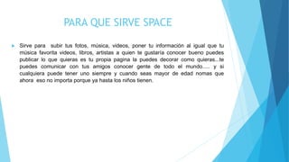PARA QUE SIRVE SPACE
 Sirve para subir tus fotos, música, videos, poner tu información al igual que tu
música favorita videos, libros, artistas a quien te gustaría conocer bueno puedes
publicar lo que quieras es tu propia pagina la puedes decorar como quieras...te
puedes comunicar con tus amigos conocer gente de todo el mundo..... y si
cualquiera puede tener uno siempre y cuando seas mayor de edad nomas que
ahora eso no importa porque ya hasta los niños tienen.
 