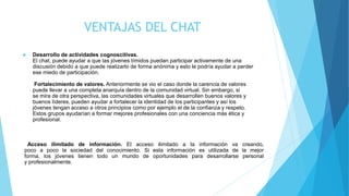 VENTAJAS DEL CHAT
 Desarrollo de actividades cognoscitivas.
El chat, puede ayudar a que las jóvenes tímidos puedan participar activamente de una
discusión debido a que puede realizarlo de forma anónima y esto le podría ayudar a perder
ese miedo de participación.
Fortalecimiento de valores. Anteriormente se vio el caso donde la carencia de valores
puede llevar a una completa anarquía dentro de la comunidad virtual. Sin embargo, si
se mira de otra perspectiva, las comunidades virtuales que desarrollen buenos valores y
buenos líderes, pueden ayudar a fortalecer la identidad de los participantes y así los
jóvenes tengan acceso a otros principios como por ejemplo el de la confianza y respeto.
Estos grupos ayudarían a formar mejores profesionales con una conciencia más ética y
profesional.
Acceso ilimitado de información. El acceso ilimitado a la información va creando,
poco a poco la sociedad del conocimiento. Si esta información es utilizada de la mejor
forma, los jóvenes tienen todo un mundo de oportunidades para desarrollarse personal
y profesionalmente.
 