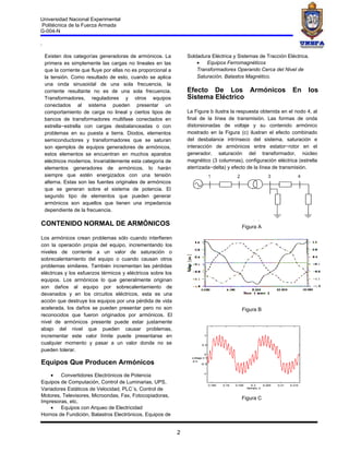 Universidad Nacional Experimental
Politécnica de la Fuerza Armada
G-004-N

.

    Existen dos categorías generadoras de armónicos. La             Soldadura Eléctrica y Sistemas de Tracción Eléctrica.
    primera es simplemente las cargas no lineales en las                •   Equipos Ferromagnéticos
    que la corriente que fluye por ellas no es proporcional a           Transformadores Operando Cerca del Nivel de
    la tensión. Como resultado de esto, cuando se aplica                Saturación, Balastos Magnético.
    una onda sinusoidal de una sola frecuencia, la
    corriente resultante no es de una sola frecuencia.              Efecto De Los Armónicos                       En      los
    Transformadores, reguladores y otros equipos                    Sistema Eléctrico
    conectados al sistema pueden presentar un
    comportamiento de carga no lineal y ciertos tipos de            La Figura b ilustra la respuesta obtenida en el nodo 4, al
    bancos de transformadores multifase conectados en               final de la línea de transmisión. Las formas de onda
    estrella−estrella con cargas desbalanceadas o con               distorsionadas de voltaje y su contenido armónico
    problemas en su puesta a tierra. Diodos, elementos              mostrado en la Figura (c) ilustran el efecto combinado
    semiconductores y transformadores que se saturan                del desbalance intrínseco del sistema, saturación e
    son ejemplos de equipos generadores de armónicos,               interacción de armónicos entre estator−rotor en el
    estos elementos se encuentran en muchos aparatos                generador, saturación del transformador, núcleo
    eléctricos modernos. Invariablemente esta categoría de          magnético (3 columnas), configuración eléctrica (estrella
    elementos generadores de armónicos, lo harán                    aterrizada−delta) y efecto de la línea de transmisión.
    siempre que estén energizados con una tensión
    alterna. Estas son las fuentes originales de armónicos
    que se generan sobre el sistema de potencia. El
    segundo tipo de elementos que pueden generar
    armónicos son aquellos que tienen una impedancia
    dependiente de la frecuencia.

CONTENIDO NORMAL DE ARMÓNICOS                                                               Figura A

Los armónicos crean problemas sólo cuando interfieren
con la operación propia del equipo, incrementando los
niveles de corriente a un valor de saturación o
sobrecalentamiento del equipo o cuando causan otros
problemas similares. También incrementan las pérdidas
eléctricas y los esfuerzos térmicos y eléctricos sobre los
equipos. Los armónicos lo que generalmente originan
son daños al equipo por sobrecalentamiento de
devanados y en los circuitos eléctricos, esta es una
acción que destruye los equipos por una pérdida de vida
acelerada, los daños se pueden presentar pero no son                                        Figura B
reconocidos que fueron originados por armónicos. El
nivel de armónicos presente puede estar justamente
abajo del nivel que pueden causar problemas,
incrementar este valor límite puede presentarse en
cualquier momento y pasar a un valor donde no se
pueden tolerar.

Equipos Que Producen Armónicos
    •   Convertidores Electrónicos de Potencia
Equipos de Computación, Control de Luminarias, UPS,
Variadores Estáticos de Velocidad, PLC´s, Control de
Motores, Televisores, Microondas, Fax, Fotocopiadoras,                                      Figura C
Impresoras, etc.
    •   Equipos con Arqueo de Electricidad
Hornos de Fundición, Balastros Electrónicos, Equipos de


                                                                2
 