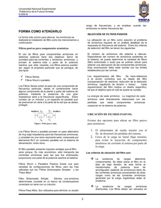 Universidad Nacional Experimental
Politécnica de la Fuerza Armada
G-004-N

.

                                                                 rango de frecuencias, y se emplean cuando las
                                                                 armónicas no tienen frecuencia fija.
FORMA COMO ATENÚARLO
                                                                  SELECCIÓN DE FILTROS PASIVOS
La forma más común para atenuar los armónicos es
realizada la instalación de filtro como los mencionamos a         La utilización de un filtro como solución al problema
continuación:                                                     de armónicos requiere de un análisis detallado de la
                                                                  respuesta en frecuencia del sistema. Entre los criterios
Filtros pasivos para componentes armónicas                        de selección del filtro se tienen los siguientes:

El uso de filtros para componentes armónicas en                   El número de armónicos del sistema a atenuar.
sistemas potencia tiene dos objetivos: Servir de                  Dependiendo del número de armónicos existentes en
sumidero para las corrientes y tensiones armónicas; y             el sistema, se puede determinar la cantidad de filtros
proveer al sistema toda o parte de la potencia                    (filtro sintonizado o dual) que se podrían ubicar para
reactiva que éste necesita. Los filtros pasivos pueden            obtener una atenuación de las componentes armónicas.
ser, según el propósito particular que se persigue, de            Esta minimización debe estar acorde con los límites
dos tipos:                                                        establecidos por las normas.

       Filtros Series.                                           Los requerimientos del filtro.        Se hace referencia
                                                                 a la acción correctiva que se desee del filtro
        Filtros Shunt o paralelo.
                                                                  (compensación de reactivos, reducción de la distorsión
                                                                  armónica, regulación de tensión o todos).            Cada
Los Filtros Series evitan el paso de una componente de            requerimiento del filtro implica un diseño específico,
frecuencia particular, desde el contaminante hacia                tal que el objetivo para el cual se quiere se cumpla.
alguna componente de la planta o parte del sistema de
potencia, mediante la presencia de una gran
impedancia serie a la frecuencia especificada. Estos              La energía de cada armónico. La magnitud de cada
constan de un inductor y un capacitor en paralelo que             armónico está directamente relacionada con las
se posicionan en serie a la parte de la red que se desea          pérdidas que estas componentes armónicas
proteger.                                                         ocasionan en el sistema de potencia.


                                                                  UBICACIÓN DE FILTROS PASIVOS.

                                                                  Existen dos opciones para ubicar un filtro pasivo
                                                                  para armónicos

Los Filtros Shunt o paralelo proveen un paso alternativo             1. El alimentador de media tensión con el
de muy baja impedancia para las frecuencias armónicas,                  fin de disminuir las pérdidas del sistema.
y consisten en una rama resonante serie, compuesta por               2. Cerca de la carga no lineal (baja tensión),
elementos RLC en conexión paralela con el sistema de                    para evitar la inyección de componentes
alimentación, entre otros.                                              armónicas de corriente al sistema por parte de
                                                                        la carga.
El filtro paralelo presenta mayores ventajas que el filtro
serie porque: Es más económico, sólo transporta las              Los criterios de ubicación del filtro son:
corrientes armónicas para las que fue sintonizado,
proporciona una parte de la potencia reactiva al sistema.               La     existencia    de   cargas    altamente
                                                                         contaminantes. Se debe ubicar el filtro en el
Filtros Shunt o Paralelos Pasivos Existe una gran                        lado de baja tensión; de esta forma el
variedad de configuraciones de filtros, pero las más                     transformador     de    potencia   sirve    de
utilizadas son los “Filtros Sintonizados Simples” y los                  amortiguador (aislante de armónicos) tanto de
“Pasa Altos”.                                                            las corrientes armónicas provenientes de otras
                                                                         cargas como de las corrientes armónicas
Filtro Sintonizado Simple.       Elimina una armónica                    generada por la carga, lográndose aislar el
determinada; consiste en un banco de condensadores                       problema.
conectado en serie con un inductor.
                                                                        La     existencia      de   cargas    armónicas
                                                                         distribuidas. Los filtros deben ser ubicados en
Filtros Pasa Altos. Son utilizados para eliminar un amplio


                                                             3
 
