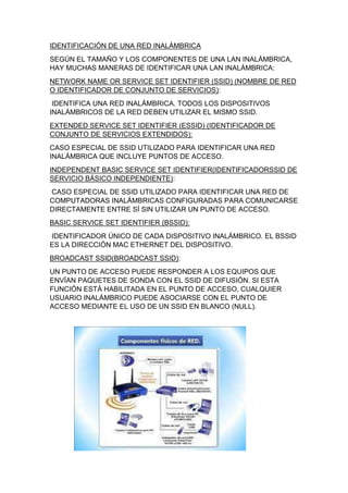 IDENTIFICACIÓN DE UNA RED INALÁMBRICA
SEGÚN EL TAMAÑO Y LOS COMPONENTES DE UNA LAN INALÁMBRICA,
HAY MUCHAS MANERAS DE IDENTIFICAR UNA LAN INALÁMBRICA:
NETWORK NAME OR SERVICE SET IDENTIFIER (SSID) (NOMBRE DE RED
O IDENTIFICADOR DE CONJUNTO DE SERVICIOS):
IDENTIFICA UNA RED INALÁMBRICA. TODOS LOS DISPOSITIVOS
INALÁMBRICOS DE LA RED DEBEN UTILIZAR EL MISMO SSID.
EXTENDED SERVICE SET IDENTIFIER (ESSID) (IDENTIFICADOR DE
CONJUNTO DE SERVICIOS EXTENDIDOS):
CASO ESPECIAL DE SSID UTILIZADO PARA IDENTIFICAR UNA RED
INALÁMBRICA QUE INCLUYE PUNTOS DE ACCESO.
INDEPENDENT BASIC SERVICE SET IDENTIFIER(IDENTIFICADORSSID DE
SERVICIO BÁSICO INDEPENDIENTE):
CASO ESPECIAL DE SSID UTILIZADO PARA IDENTIFICAR UNA RED DE
COMPUTADORAS INALÁMBRICAS CONFIGURADAS PARA COMUNICARSE
DIRECTAMENTE ENTRE SÍ SIN UTILIZAR UN PUNTO DE ACCESO.
BASIC SERVICE SET IDENTIFIER (BSSID):
IDENTIFICADOR ÚNICO DE CADA DISPOSITIVO INALÁMBRICO. EL BSSID
ES LA DIRECCIÓN MAC ETHERNET DEL DISPOSITIVO.
BROADCAST SSID(BROADCAST SSID):
UN PUNTO DE ACCESO PUEDE RESPONDER A LOS EQUIPOS QUE
ENVÍAN PAQUETES DE SONDA CON EL SSID DE DIFUSIÓN. SI ESTA
FUNCIÓN ESTÁ HABILITADA EN EL PUNTO DE ACCESO, CUALQUIER
USUARIO INALÁMBRICO PUEDE ASOCIARSE CON EL PUNTO DE
ACCESO MEDIANTE EL USO DE UN SSID EN BLANCO (NULL).
 