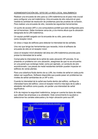 AGRIMENSIFICACIÓN DEL SITIO DE LA RED LOCAL INALÁMBRICA
Realizar una encuesta de sitio para su LAN inalámbrica es el paso más crucial
para configurar una red inalámbrica. Una encuesta de sitio reducirá en gran
medida la cantidad de resolución de problemas para las pruebas de conexión.
Para realizar una encuesta de sitio, necesita las siguientes herramientas:
Un punto de acceso (AP) o una computadora portátil que está configurada para
ser el transmisor. Debe montarse cerca de y a la misma altura que la ubicación
designada de la LAN inalámbrica.
Un equipo portátil cargado con la encuesta de su sitio, para actuar
como receptor móvil.
Un área o mapa de edificios para detectar la intensidad de las señales.
Una vez que tenga las herramientas que necesita, inicie el software de
encuesta de sitio en el receptor móvil.
Lleve el receptor móvil alrededor del área de LAN inalámbrica prevista para
probar la intensidad de la señal.
Compruebe la intensidad de la señal de cada ubicación AP prevista. Si se
presenta un problema con una ubicación, asegúrese de que no se encuentre
en una pared que contenga metal, como por ejemplo, un conducto de aire
acondicionado. Las piezas de metal resistentes también pueden impactar en
edificios de varias plantas.
Para una cobertura fluida dentro de su LAN, los niveles de señal en cada punto
deben ser superfluos. Software disponible que puede pasar sin problemas los
niveles de señal cambiantes de un AP a otro.
Cuando la intensidad de la señal sea fuerte dentro del edificio, verifique la
intensidad fuera del edificio. Lleve el receptor móvil lo más lejos de la calle o
alrededor del edificio como pueda, sin perder una intensidad de señal
significativa.
A fin de mejorar la seguridad inalámbrica, tenga en cuenta los tipos de redes
que utilizan las empresas a su alrededor. Este conocimiento lo ayudará a
seleccionar los canales adecuados y la mejor ubicación para sus AP.
 