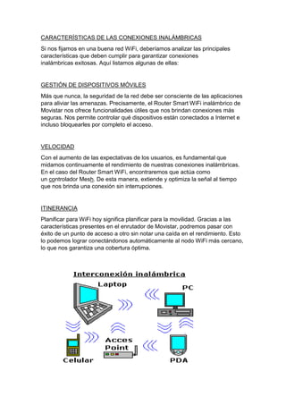 CARACTERÍSTICAS DE LAS CONEXIONES INALÁMBRICAS
Si nos fijamos en una buena red WiFi, deberíamos analizar las principales
características que deben cumplir para garantizar conexiones
inalámbricas exitosas. Aquí listamos algunas de ellas:
GESTIÓN DE DISPOSITIVOS MÓVILES
Más que nunca, la seguridad de la red debe ser consciente de las aplicaciones
para aliviar las amenazas. Precisamente, el Router Smart WiFi inalámbrico de
Movistar nos ofrece funcionalidades útiles que nos brindan conexiones más
seguras. Nos permite controlar qué dispositivos están conectados a Internet e
incluso bloquearles por completo el acceso.
VELOCIDAD
Con el aumento de las expectativas de los usuarios, es fundamental que
midamos continuamente el rendimiento de nuestras conexiones inalámbricas.
En el caso del Router Smart WiFi, encontraremos que actúa como
un controlador Mesh. De esta manera, extiende y optimiza la señal al tiempo
que nos brinda una conexión sin interrupciones.
ITINERANCIA
Planificar para WiFi hoy significa planificar para la movilidad. Gracias a las
características presentes en el enrutador de Movistar, podremos pasar con
éxito de un punto de acceso a otro sin notar una caída en el rendimiento. Esto
lo podemos lograr conectándonos automáticamente al nodo WiFi más cercano,
lo que nos garantiza una cobertura óptima.
 