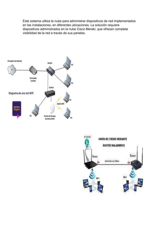 Este sistema utiliza la nube para administrar dispositivos de red implementados
en las instalaciones, en diferentes ubicaciones. La solución requiere
dispositivos administrados en la nube Cisco Meraki, que ofrecen completa
visibilidad de la red a través de sus paneles.
 