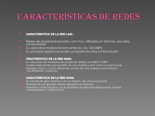 CARACTERISTICA DE LA RED LAN : Redes de propiedad privada y son muy utilizadas en oficinas, escuelas, universidades Su velocidad tradicional esta entre los 10y 100 MBPS Su principal objetivo es poder compartir recursos e información CRACTERISTICA DE LA RED MAN: Su velocidad de transferencia puede ser desde una KBPS A GBPS Cubren extensiones que pueden ser una ciudad y sirve como un back bone. Manejan datos y voz en diferentes  puntos de una cuidad como bancos ,universidades ,casas etc.. CARACTERISTICA DE LA RED WAN: Es una red de gran alcance con un sistema  de comunicaciones Se extiende por grandes aéreas geográficas extensas Menhtine computadoras con el propósito de ejecutar aplicaciones  a estos computadores y s losllma host. 