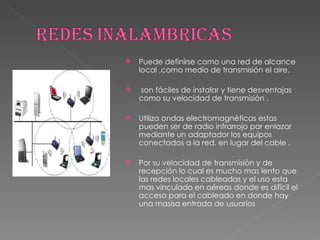 Puede definirse como una red de alcance local ,como medio de transmisión el aire. son fáciles de instalar y tiene desventajas como su velocidad de transmisión . Utiliza ondas electromagnéticas estas pueden ser de radio infrarrojo par enlazar mediante un adaptador los equipos conectados a la red. en lugar del cable . Por su velocidad de transmisión y de recepción lo cual es mucho mas lento que las redes locales cableadas y el uso esta mas vinculado en aéreas donde es difícil el acceso para el cableado en donde hay una masisa entrada de usuarios 