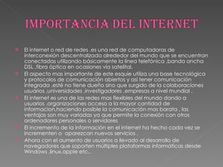 El internet o red de redes ,es una red de computadoras de interconexión descentralizada alrededor del mundo que se encuentran conectadas utilizando básicamente la línea telefónica ,banda ancha DSL ,fibra óptica en ocasiones vía satelital. El aspecto mas importante de este esquíe utiliza una base tecnológica y protocolos de comunicación abiertos y así tener comunicación integrada .esté no tiene dueño sino que surgido de la colaboraciones usuarios ,universidades ,investigadores ,empresas a nivel mundial . El internet es una de las redes mas flexibles del mundo dando a usuarios .organizaciones acceso a la mayor cantidad de informacion,haciendo posible la comunicación mas barata , las ventajas son muy variadas ya que permite la conexión con otros ordenadores personales o servidores El incremento de la información en el internet ha hecho cada vez se incrementen o  aparezcan nuevos servicios . Ahora con el aumento de usuarios a llevado al desarrollo de navegadores que soporten múltiples plataformas informáticas desde Windows ,linux,apple etc.. 