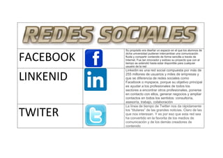 FACEBOOK
Su propósito era diseñar un espacio en el que los alumnos de
dicha universidad pudieran intercambiar una comunicación
fluida y compartir contenido de forma sencilla a través de
Internet. Fue tan innovador y exitoso su proyecto que con el
tiempo se extendió hasta estar disponible para cualquier
usuario de la red
LINKENID
Linkedin es una red social compuesta por más de
255 millones de usuarios y miles de empresas y
que se diferencia de redes sociales como
Facebook o myspace, porque su objetivo principal
es ayudar a los profesionales de todos los
sectores a encontrar otros profesionales, ponerse
en contacto con ellos, generar negocios y ampliar
contactos en todos los sentidos: consultoría,
asesoría, trabajo, colaboración
TWITER
La línea de tiempo de Twitter nos da rápidamente
los “titulares” de las grandes noticias. Claro de las
que nos interesan. Y es por eso que esta red sea
ha convertido en la favorita de los medios de
comunicación y de los demás creadores de
contenido
 