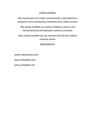 CONCLUSIONES
-Nos ayuda para una mejor comunicación y aprendemos a
colaborar entre estudiantes mediante estas redes sociales
-Nos ayuda también en nuestro trabajo ya que es una
herramienta de promocionar nuestros anuncios
-Nos resulta también de una manera más fácil de realizar
nuestras tareas
BIBLIOGRAFIA
-www.redesociales.com
-www.wikipedia.com
-www.utilidades.net
 