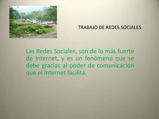 TRABAJO DE REDES SOCIALES



Las Redes Sociales, son de lo más fuerte
de Internet, y es un fenómeno que se
debe gracias al poder de comunicación
que el Internet facilita.
 