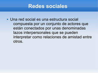Redes sociales

   Una red social es una estructura social
     compuesta por un conjunto de actores que
     están conectados por unas denominadas
     lazos interpersonales que se pueden
     interpretar como relaciones de amistad entre
     otros.
 