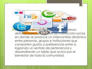  Pero¿Qué es una Red Social? Podríamos
 definirla como una forma de interacción social,
 en donde se produce un intercambio dinámico
 entre personas, grupos e instituciones que
 comparten gustos o preferencias entre sí,
 logrando un sentido de pertenencia y
 desarrollando un tejido que actúa por el
 bienestar de toda la comunidad.
 