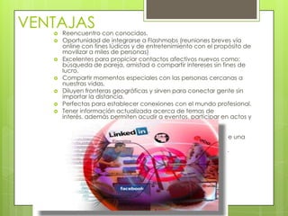 VENTAJAS
      Reencuentro con conocidos.
      Oportunidad de integrarse a Flashmobs (reuniones breves vía
       online con fines lúdicos y de entretenimiento con el propósito de
       movilizar a miles de personas)
      Excelentes para propiciar contactos afectivos nuevos como:
       búsqueda de pareja, amistad o compartir intereses sin fines de
       lucro.
      Compartir momentos especiales con las personas cercanas a
       nuestras vidas.
      Diluyen fronteras geográficas y sirven para conectar gente sin
       importar la distancia.
      Perfectas para establecer conexiones con el mundo profesional.
      Tener información actualizada acerca de temas de
       interés, además permiten acudir a eventos, participar en actos y
       conferencias.
      La comunicación puede ser en tiempo real.
      Pueden generar movimientos masivos de solidaridad ante una
       situación de crisis.
      Bastante dinámicas para producir contenido en Internet.
 