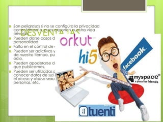    Son peligrosas si no se configura la privacidad

       DESVENTAJAS
    correctamente, pues exponen nuestra vida
    privada.
   Pueden darse casos de suplantación de
    personalidad.
   Falta en el control de datos.
   Pueden ser adictivas y devorar gran cantidad
    de nuestro tiempo, pues son ideales para el
    ocio.
   Pueden apoderarse de todos los contenidos
    que publicamos.
   Pueden ser utilizadas por criminales para
    conocer datos de sus víctimas en delitos: como
    el acoso y abuso sexual, secuestro, tráfico de
    personas, etc.
 