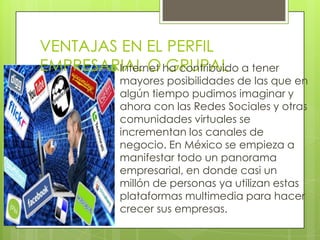 VENTAJAS EN EL PERFIL
EMPRESARIAL O ha contribuido a tener
        Internet GRUPAL
            mayores posibilidades de las que en
            algún tiempo pudimos imaginar y
            ahora con las Redes Sociales y otras
            comunidades virtuales se
            incrementan los canales de
            negocio. En México se empieza a
            manifestar todo un panorama
            empresarial, en donde casi un
            millón de personas ya utilizan estas
            plataformas multimedia para hacer
            crecer sus empresas.
 