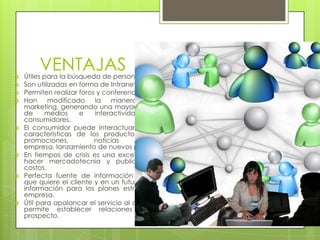 
        VENTAJAS
    Útiles para la búsqueda de personal.
   Son utilizadas en forma de Intranet.
   Permiten realizar foros y conferencias online
   Han     modificado     la   manera      de    hacer
    marketing, generando una mayor segmentación
    de     medios     e    interactividad    con    sus
    consumidores.
   El consumidor puede interactuar y conocer las
    características de los productos, además de
    promociones,           noticias        de        la
    empresa, lanzamiento de nuevos productos, etc.
   En tiempos de crisis es una excelente forma de
    hacer mercadotecnia y publicidad a bajos
    costos.
   Perfecta fuente de información para saber lo
    que quiere el cliente y en un futuro retomar esta
    información para los planes estratégicos de la
    empresa.
   Útil para apalancar el servicio al cliente, además
    permite establecer relaciones con clientes
    prospecto.
 