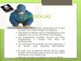 DESVENTAJAS

   Los malos comentarios generados en la red
    pueden dar mala imagen al negocio.
   Absorben el tiempo de los trabajadores y los
    agobian con el uso de tantas tecnologías.
   Los empleados pueden abusar de estas
    plataformas o usarlas con fines no
    profesionales.
   Los mensajes no pueden ser muy extensos, y
    se tienen que abreviar demasiado.

   El ruido que se genera dentro de las redes
    puede ser excesivo por lo que es muy difícil
    mantener a un público fiel.
   Algunos usuarios se dedican a hacer SPAM.
 