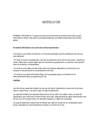 MODELO OSI
El Modelo OSI divide en 7 capas el proceso de transmisión de la información entre equipo
informáticos, donde cada capa se encarga de ejecutar una determinada parte del proceso
global.
El modelo OSI abarca una serie de eventos importantes:
-el modo en q los datos se traducen a un formato apropiado para la arquitectura de red q se
está utilizando
- El modo en q las computadoras u otro tipo de dispositivo de la red se comunican. Cuando se
envíen datos tiene q existir algún tipo de mecanismo q proporcione un canal de comunicación
entre el remitente y el destinatario.
- El modo en q los datos se transmiten entre los distintos dispositivos y la forma en q se
resuelve la secuenciación y comprobación de errores
- El modo en q el direccionamiento lógico de los paquetes pasa a convertirse en el
direccionamiento físico q proporciona la red
CAPAS
Las dos únicas capas del modelo con las que de hecho, interactúa el usuario son la primera
capa, la capa Física, y la ultima capa, la capa de Aplicación,
La capa física abarca los aspectos físicos de la red (es decir, los cables, hubs y el resto de
dispositivos que conforman el entorno físico de la red). Seguramente ya habrá interactuado mas
de una vez con la capa Física, por ejemplo al ajustar un cable mal conectado.
La capa de aplicación proporciona la interfaz que utiliza el usuario en su computadora para
enviar mensajes de correo electrónico 0 ubicar un archive en la red.
 