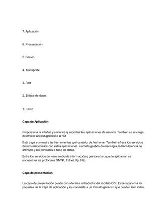 7. Aplicación
6. Presentación
5. Sesión
4. Transporte
3. Red
2. Enlace de datos
1. Físico
Capa de Aplicación
Proporciona la interfaz y servicios q soportan las aplicaciones de usuario. También se encarga
de ofrecer acceso general a la red
Esta capa suministra las herramientas q el usuario, de hecho ve. También ofrece los servicios
de red relacionados con estas aplicaciones, como la gestión de mensajes, la transferencia de
archivos y las consultas a base de datos.
Entre los servicios de intercambio de información q gestiona la capa de aplicación se
encuentran los protocolos SMTP, Telnet, ftp, http
Capa de presentación
La capa de presentación puede considerarse el traductor del modelo OSI. Esta capa toma los
paquetes de la capa de aplicación y los convierte a un formato genérico que pueden leer todas
 