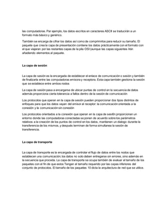 las computadoras. Par ejemplo, los datos escritos en caracteres ASCII se traducirán a un
formato más básico y genérico.
También se encarga de cifrar los datos así como de comprimirlos para reducir su tamaño. El
paquete que crea la capa de presentación contiene los datos prácticamente con el formato con
el que viajaran por las restantes capas de la pila OSI (aunque las capas siguientes Irán
añadiendo elementos al paquete.
La capa de sesión
La capa de sesión es la encargada de establecer el enlace de comunicación o sesión y también
de finalizarla entre las computadoras emisora y receptora. Esta capa también gestiona la sesión
que se establece entre ambos nodos
La capa de sesión pasa a encargarse de ubicar puntas de control en la secuencia de datos
además proporciona cierta tolerancia a fallos dentro de la sesión de comunicación
Los protocolos que operan en la capa de sesión pueden proporcionar dos tipos distintos de
enfoques para que los datos vayan del emisor al receptor: la comunicación orientada a la
conexión y Ia comunicación sin conexión
Los protocolos orientados a la conexión que operan en la capa de sesi6n proporcionan un
entorno donde las computadoras conectadas se ponen de acuerdo sobre los parámetros
relativos a la creación de los puntos de control en los datos, mantienen un dialogo durante la
transferencia de los mismos, y después terminan de forma simultanea la sesión de
transferencia.
La capa de transporte
La capa de transporte es la encargada de controlar el flujo de datos entre los nodos que
establecen una comunicación; los datos no solo deben entregarse sin errores, sino además en
la secuencia que proceda. La capa de transporte se ocupa también de evaluar el tamaño de los
paquetes con el fin de que estos Tengan el tamaño requerido por las capas inferiores del
conjunto de protocolos. El tamaño de los paquetes 10 dicta la arquitectura de red que se utilice.
 