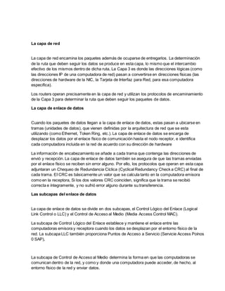 La capa de red
La capa de red encamina los paquetes además de ocuparse de entregarlos. La determinación
de la ruta que deben seguir los datos se produce en esta capa, lo mismo que el intercambio
efectivo de los mismos dentro de dicha ruta, La Capa 3 es donde las direcciones lógicas (como
las direcciones IP de una computadora de red) pasan a convertirse en direcciones físicas (las
direcciones de hardware de la NIC, la Tarjeta de Interfaz para Red, para esa computadora
especifica).
Los routers operan precisamente en Ia capa de red y utilizan los protocolos de encaminamiento
de la Capa 3 para determinar la ruta que deben seguir los paquetes de datos.
La capa de enlace de datos
Cuando los paquetes de datos llegan a la capa de enlace de datos, estas pasan a ubicarse en
tramas (unidades de datos), que vienen definidas por la arquitectura de red que se esta
utilizando (como Ethernet, Token Ring, etc.). La capa de enlace de datos se encarga de
desplazar los datos por el enlace físico de comunicación hasta el nodo receptor, e identifica
cada computadora incluida en la red de acuerdo con su dirección de hardware
La información de encabezamiento se añade a cada trama que contenga las direcciones de
envió y recepción. La capa de enlace de datos también se asegura de que las tramas enviadas
por el enlace físico se reciben sin error alguno. Por ello, los protocolos que operan en esta capa
adjuntaran un Chequeo de Redundancia Cíclica (Cyclical Redundancy Check a CRC) al final de
cada trama. EI CRC es básicamente un valor que se calcula tanto en la computadora emisora
como en la receptora, Si los dos valores CRC coinciden, significa que la trama se recibió
correcta e íntegramente, y no sufrió error alguno durante su transferencia.
Las subcapas del enlace de datos
La capa de enlace de datos se divide en dos subcapas, el Control Lógico del Enlace (Logical
Link Control o LLC) y el Control de Acceso al Medio (Media Access Control MAC).
La subcapa de Control Lógico del Enlace establece y mantiene el enlace entre las
computadoras emisora y receptora cuando los datos se desplazan por el entorno físico de la
red. La subcapa LLC también proporciona Puntos de Acceso a Servicio (Servicie Access Poínos
0 SAP),
La subcapa de Control de Acceso al Medio determina la forma en que las computadoras se
comunican dentro de la red, y como y donde una computadora puede acceder, de hecho, al
entorno físico de la red y enviar datos.
 