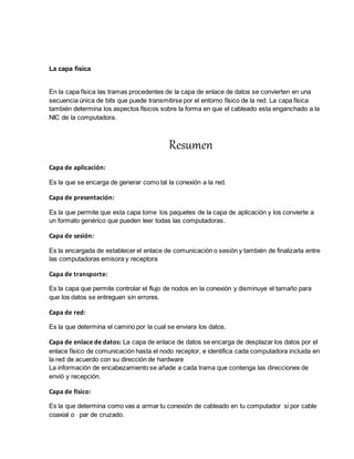 La capa física
En la capa física las tramas procedentes de la capa de enlace de datos se convierten en una
secuencia única de bits que puede transmitirse por el entorno físico de la red. La capa física
también determina los aspectos físicos sobre la forma en que el cableado esta enganchado a la
NIC de la computadora.
Resumen
Capa de aplicación:
Es la que se encarga de generar como tal la conexión a la red.
Capa de presentación:
Es la que permite que esta capa tome los paquetes de la capa de aplicación y los convierte a
un formato genérico que pueden leer todas las computadoras.
Capa de sesión:
Es la encargada de establecer el enlace de comunicación o sesión y también de finalizarla entre
las computadoras emisora y receptora
Capa de transporte:
Es la capa que permite controlar el flujo de nodos en la conexión y disminuye el tamaño para
que los datos se entreguen sin errores.
Capa de red:
Es la que determina el camino por la cual se enviara los datos.
Capa de enlace de datos: La capa de enlace de datos se encarga de desplazar los datos por el
enlace físico de comunicación hasta el nodo receptor, e identifica cada computadora incluida en
la red de acuerdo con su dirección de hardware
La información de encabezamiento se añade a cada trama que contenga las direcciones de
envió y recepción.
Capa de físico:
Es la que determina como vas a armar tu conexión de cableado en tu computador si por cable
coaxial o par de cruzado.
 