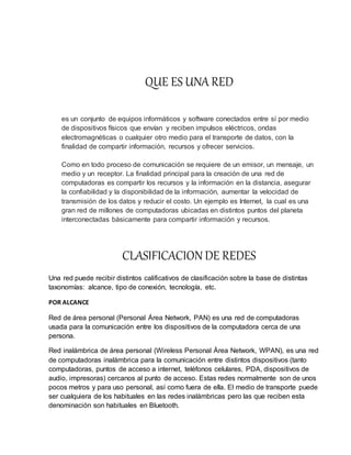 QUE ES UNA RED
es un conjunto de equipos informáticos y software conectados entre sí por medio
de dispositivos físicos que envían y reciben impulsos eléctricos, ondas
electromagnéticas o cualquier otro medio para el transporte de datos, con la
finalidad de compartir información, recursos y ofrecer servicios.
Como en todo proceso de comunicación se requiere de un emisor, un mensaje, un
medio y un receptor. La finalidad principal para la creación de una red de
computadoras es compartir los recursos y la información en la distancia, asegurar
la confiabilidad y la disponibilidad de la información, aumentar la velocidad de
transmisión de los datos y reducir el costo. Un ejemplo es Internet, la cual es una
gran red de millones de computadoras ubicadas en distintos puntos del planeta
interconectadas básicamente para compartir información y recursos.
CLASIFICACION DE REDES
Una red puede recibir distintos calificativos de clasificación sobre la base de distintas
taxonomías: alcance, tipo de conexión, tecnología, etc.
POR ALCANCE
Red de área personal (Personal Área Network, PAN) es una red de computadoras
usada para la comunicación entre los dispositivos de la computadora cerca de una
persona.
Red inalámbrica de área personal (Wireless Personal Área Network, WPAN), es una red
de computadoras inalámbrica para la comunicación entre distintos dispositivos (tanto
computadoras, puntos de acceso a internet, teléfonos celulares, PDA, dispositivos de
audio, impresoras) cercanos al punto de acceso. Estas redes normalmente son de unos
pocos metros y para uso personal, así como fuera de ella. El medio de transporte puede
ser cualquiera de los habituales en las redes inalámbricas pero las que reciben esta
denominación son habituales en Bluetooth.
 