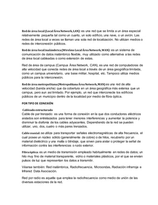 Redde área local (Local ÁreaNetwork,LAN): es una red que se limita a un área especial
relativamente pequeña tal como un cuarto, un solo edificio, una nave, o un avión. Las
redes de área local a veces se llaman una sola red de localización. No utilizan medios o
redes de interconexión públicos.
Redde área local inalámbrica(Wireless Local ÁreaNetwork,WAN): es un sistema de
comunicación de datos inalámbrico flexible, muy utilizado como alternativa a las redes
de área local cableadas o como extensión de estas.
Red de área de campus (Campus Área Network, CAN), es una red de computadoras de
alta velocidad que conecta redes de área local a través de un área geográfica limitada,
como un campus universitario, una base militar, hospital, etc. Tampoco utiliza medios
públicos para la interconexión.
Redde área metropolitana(MetropolitanaÁreaNetwork,MAN) es una red de alta
velocidad (banda ancha) que da cobertura en un área geográfica más extensa que un
campus, pero aun así limitado. Por ejemplo, un red que interconecte los edificios
públicos de un municipio dentro de la localidad por medio de fibra óptica.
POR TIPO DE CONEXIÓN
Cableado estructurado
Cable de par trenzado: es una forma de conexión en la que dos conductores eléctricos
aislados son entrelazados para tener menores interferencias y aumentar la potencia y
disminuir la diafonía de los cables adyacentes. Dependiendo de la red se pueden
utilizar, uno, dos, cuatro o más pares trenzados.
Cablecoaxial: se utiliza para transportar señales electromagnéticas de alta frecuencia, el
cual posee un núcleo sólido (generalmente de cobre) o de hilos, recubierto por un
material dieléctrico y una malla o blindaje, que sirven para aislar o proteger la señal de
información contra las interferencias o ruido exterior.
Fibraóptica: es un medio de transmisión empleado habitualmente en redes de datos; un
hilo muy fino de material transparente, vidrio o materiales plásticos, por el que se envían
pulsos de luz que representan los datos a transmitir.
Véanse también: Red inalámbrica, Radiofrecuencia, Microondas, Radiación infrarroja e
Infrared Data Asociación.
Red por radio es aquella que emplea la radiofrecuencia como medio de unión de las
diversas estaciones de la red.
 