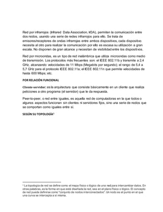 Red por infrarrojos (Infrared Data Association, IrDA), permiten la comunicación entre
dos nodos, usando una serie de redes infrarrojos para ello. Se trata de
emisores/receptores de ondas infrarrojas entre ambos dispositivos, cada dispositivo
necesita al otro para realizar la comunicación por ello es escasa su utilización a gran
escala. No disponen de gran alcance y necesitan de visibilidad entre los dispositivos.
Red por microondas, es un tipo de red inalámbrica que utiliza microondas como medio
de transmisión. Los protocolos más frecuentes son: el IEEE 802.11b y transmite a 2,4
GHz, alcanzando velocidades de 11 Mbps (Megabits por segundo); el rango de 5,4 a
5,7 GHz para el protocolo IEEE 802.11a; el IEEE 802.11n que permite velocidades de
hasta 600 Mbps; etc.
POR RELACIÓN FUNCIONAL
Cliente-servidor: es la arquitectura que consiste básicamente en un cliente que realiza
peticiones a otro programa (el servidor) que le da respuesta.
Peer-to-peer, o red entre iguales, es aquella red de computadoras en la que todos o
algunos aspectos funcionan sin clientes ni servidores fijos, sino una serie de nodos que
se comportan como iguales entre sí.
SEGÚN SU TOPOLOGÍA1
1 La topología de red se define como el mapa físico o lógico de una red para intercambiar datos. En
otras palabras, es la forma en que está diseñada la red, sea en el plano físico o lógico. El concepto
de red puede definirse como "conjunto de nodos interconectados". Un nodo es el punto en el que
una curva se intercepta a sí misma.
 