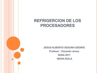 REFRIGERCION DE LOS PROCESADORES JESUS ALBERTO SEGURA OSORIO  Profesor : Eduardo ramos SENA 2011  NEIVA HUILA 