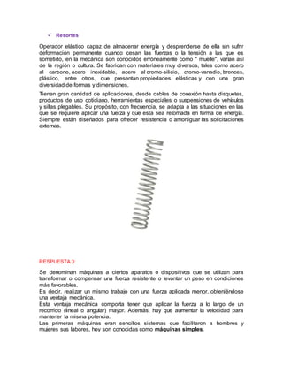  Resortes
Operador elástico capaz de almacenar energía y desprenderse de ella sin sufrir
deformación permanente cuando cesan las fuerzas o la tensión a las que es
sometido, en la mecánica son conocidos erróneamente como " muelle", varían así
de la región o cultura. Se fabrican con materiales muy diversos, tales como acero
al carbono, acero inoxidable, acero al cromo-silicio, cromo-vanadio, bronces,
plástico, entre otros, que presentan propiedades elásticas y con una gran
diversidad de formas y dimensiones.
Tienen gran cantidad de aplicaciones, desde cables de conexión hasta disquetes,
productos de uso cotidiano, herramientas especiales o suspensiones de vehículos
y sillas plegables. Su propósito, con frecuencia, se adapta a las situaciones en las
que se requiere aplicar una fuerza y que esta sea retornada en forma de energía.
Siempre están diseñados para ofrecer resistencia o amortiguar las solicitaciones
externas.
RESPUESTA 3:
Se denominan máquinas a ciertos aparatos o dispositivos que se utilizan para
transformar o compensar una fuerza resistente o levantar un peso en condiciones
más favorables.
Es decir, realizar un mismo trabajo con una fuerza aplicada menor, obteniéndose
una ventaja mecánica.
Esta ventaja mecánica comporta tener que aplicar la fuerza a lo largo de un
recorrido (lineal o angular) mayor. Además, hay que aumentar la velocidad para
mantener la misma potencia.
Las primeras máquinas eran sencillos sistemas que facilitaron a hombres y
mujeres sus labores, hoy son conocidas como máquinas simples.
 